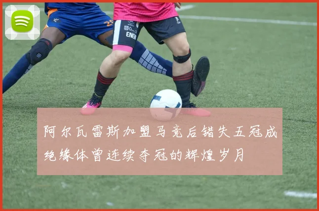 阿尔瓦雷斯加盟马竞后错失五冠成绝缘体曾连续夺冠的辉煌岁月
