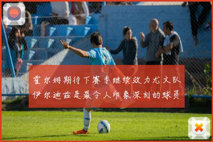 霍尔姆期待下赛季继续效力尤文队伊尔迪兹是最令人印象深刻的球员