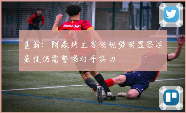 基翁：阿森纳主客场优势明显签运虽佳仍需警惕对手实力
