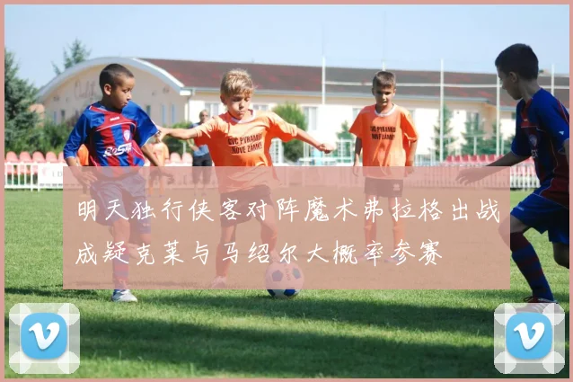 明天独行侠客对阵魔术弗拉格出战成疑克莱与马绍尔大概率参赛