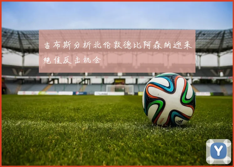 吉布斯分析北伦敦德比阿森纳迎来绝佳反击机会