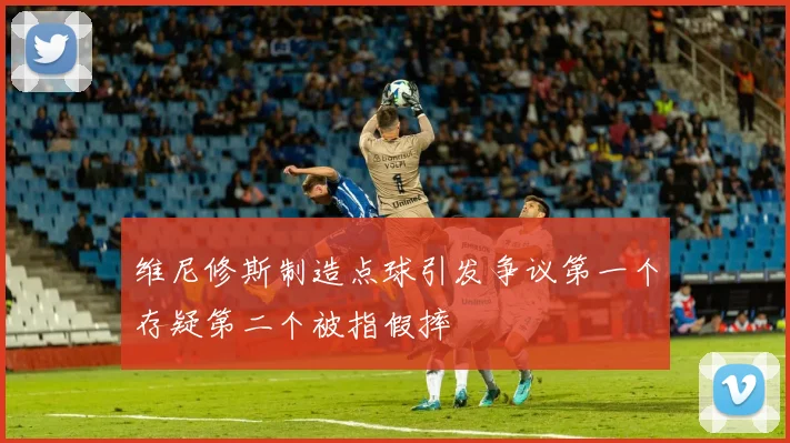 维尼修斯制造点球引发争议第一个存疑第二个被指假摔