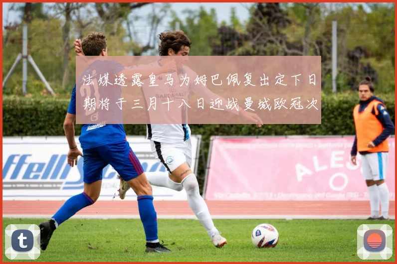 法媒透露皇马为姆巴佩复出定下日期将于三月十八日迎战曼城欧冠次回合