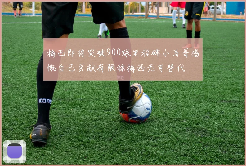 梅西即将突破900球里程碑小马哥感慨自己贡献有限称梅西无可替代