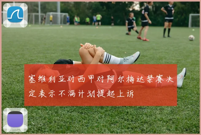 塞维利亚对西甲对阿尔梅达禁赛决定表示不满计划提起上诉