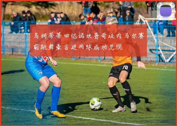 乌姆蒂蒂回忆诺坎普奇迹内马尔赛前跳舞豪言进两球成功兑现