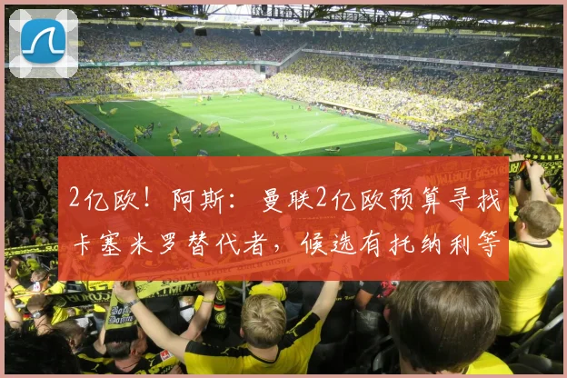 2亿欧！阿斯：曼联2亿欧预算寻找卡塞米罗替代者，候选有托纳利等